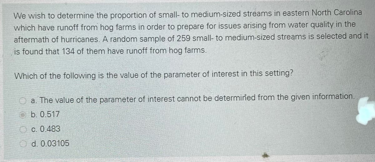 We wish to determine the proportion of small- to medium-sized streams in eastern North Carolina
which have runoff from hog farms in order to prepare for issues arising from water quality in the
aftermath of hurricanes. A random sample of 259 small- to medium-sized streams is selected and it
is found that 134 of them have runoff from hog farms.
Which of the following is the value of the parameter of interest in this setting?
a. The value of the parameter of interest cannot be determined from the given information.
b. 0.517
O c. 0.483
O d. 0.03105
