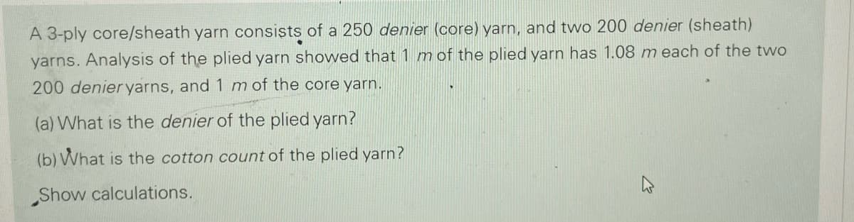 A 3-ply core/sheath yarn consists of a 250 denier (core) yarn, and two 200 denier (sheath)
yarns. Analysis of the plied yarn showed that 1 mof the plied yarn has 1.08 m each of the two
200 denieryarns, and 1 m of the core yarn.
(a) What is the denier of the plied yarn?
(b) What is the cotton count of the plied yarn?
Show calculations.
