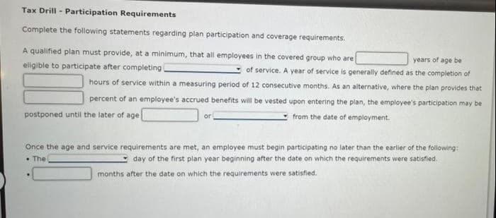 Tax Drill - Participation Requirements
Complete the following statements regarding plan participation and coverage requirements.
A qualified plan must provide, at a minimum, that all employees in the covered group who are
years of age be
of service. A year of service is generally defined as the completion of
hours of service within a measuring period of 12 consecutive months. As an alternative, where the plan provides that
eligible to participate after completing
percent of an employee's accrued benefits will be vested upon entering the plan, the employee's participation may be
postponed until the later of age
from the date of employment.
or
Once the age and service requirements are met, an employee must begin participating no later than the earlier of the following:
• The
day of the first plan year beginning after the date on which the requirements were satisfied.
months after the date on which the requirements were satisfied.
