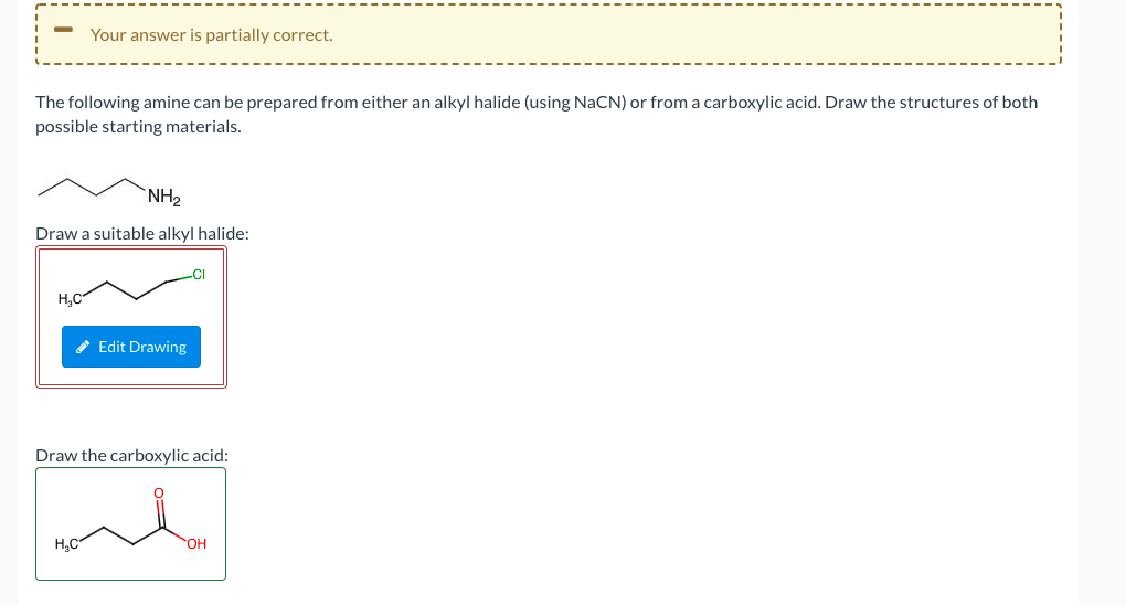 Your answer is partially correct.
The following amine can be prepared from either an alkyl halide (using NaCN) or from a carboxylic acid. Draw the structures of both
possible starting materials.
NH2
Draw a suitable alkyl halide:
H,C
* Edit Drawing
Draw the carboxylic acid:
H,C
OH
