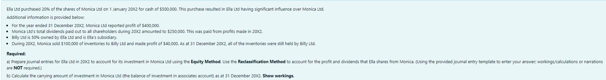 Ella Ltd purchased 20% of the shares of Monica Ltd on 1 January 20X2 for cash of $500,000. This purchase resulted in Ella Ltd having significant influence over Monica Ltd.
Additional information is provided below:
• For the year ended 31 December 20X2, Monica Ltd reported profit of $400,000.
Monica Ltd's total dividends paid out to all shareholders during 20X2 amounted to $250,000. This was paid from profits made in 20X2.
Billy Ltd is 50% owned by Ella Ltd and is Ella's subsidiary.
• During 20X2, Monica sold $100,000 of inventories to Billy Ltd and made profit of $40,000. As at 31 December 20X2, all of the inventories were still held by Billy Ltd.
Required:
a) Prepare journal entries for Ella Ltd in 20X2 to account for its investment in Monica Ltd using the Equity Method. Use the Reclassification Method to account for the profit and dividends that Ella shares from Monica. (Using the provided journal entry template to enter your answer; workings/calculations or narrations
are NOT required.)
b) Calculate the carrying amount of investment in Monica Ltd (the balance of investment in associates account) as at 31 December 20X2. Show workings.