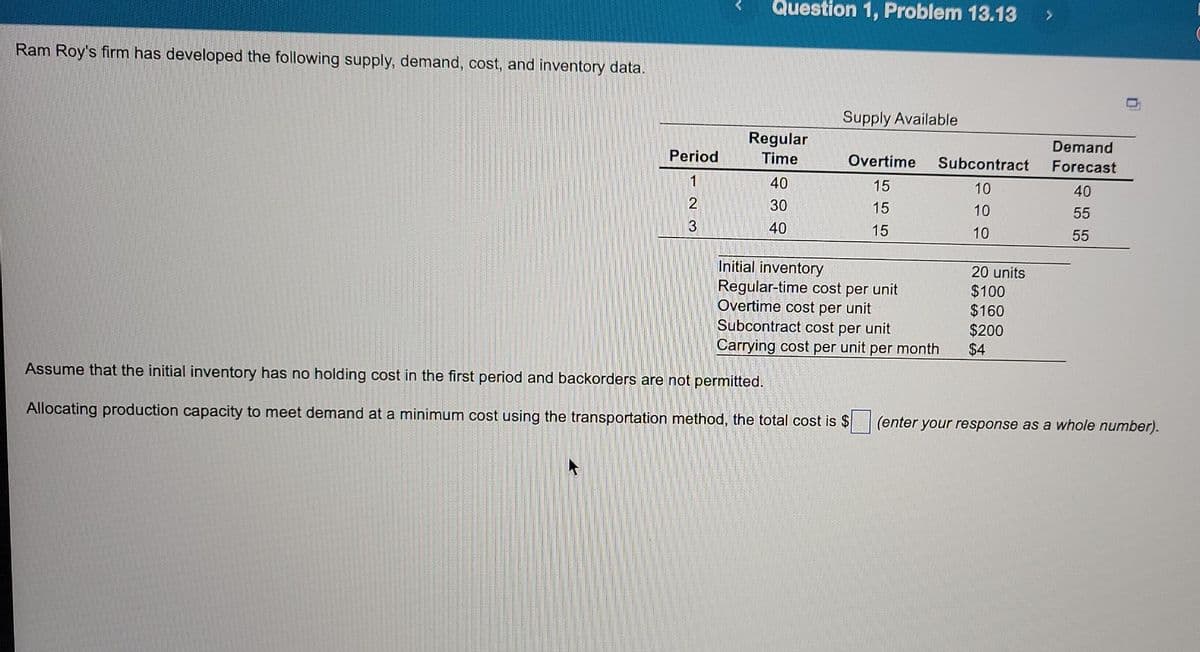 Question 1, Problem 13.13
Ram Roy's firm has developed the following supply, demand, cost, and inventory data.
Supply Available
Regular
Time
40
Overtime Subcontract
15
10
30
15
10
40
15
10
20 units
$100
Initial inventory
Regular-time cost per unit
Overtime cost per unit
Subcontract cost per unit
Carrying cost per unit per month
$160
$200
$4
Assume that the initial inventory has no holding cost in the first period and backorders are not permitted.
Allocating production capacity to meet demand at a minimum cost using the transportation method, the total cost is $ (enter your response as a whole number).
Period
1
2
@ N
3
Demand
Forecast
40
55
55