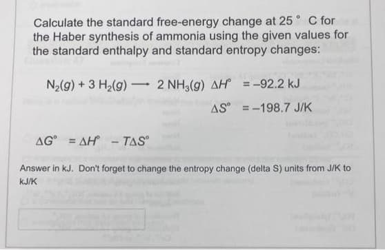 Calculate the standard free-energy change at 25° C for
the Haber synthesis of ammonia using the given values for
the standard enthalpy and standard entropy changes:
-
N₂(g) + 3 H₂(g) 2 NH3(g) AH = -92.2 kJ
AS
= -198.7 J/K
AG AH - TASⓇ
Answer in kJ. Don't forget to change the entropy change (delta S) units from J/K to
KJ/K