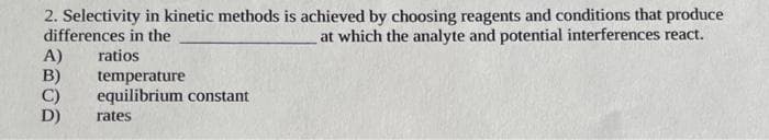 2. Selectivity in kinetic methods is achieved by choosing reagents and conditions that produce
differences in the
at which the analyte and potential interferences react.
A)
B)
C)
D)
ratios
temperature
equilibrium constant
rates
