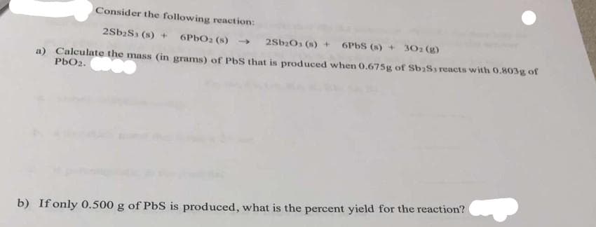 Consider the following reaction:
2Sb2S3 (s) + 6PbO2 (s) →
2Sb₂O3 (s) + 6PbS (s) + 30z (g)
a) Calculate the mass (in grams) of PbS that is produced when 0.675g of Sb₂S3 reacts with 0.803g of
PbO2.
b) If only 0.500 g of PbS is produced, what is the percent yield for the reaction?