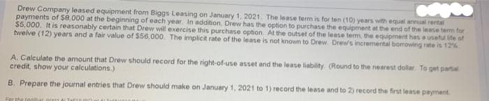 Drew Company leased equipment from Biggs Leasing on January 1, 2021. The lease term is for ten (10) years with equal annual rental
payments of $8,000 at the beginning of each year. In addition, Drew has the option to purchase the equipment at the end of the lease term for
$5,000. It is reasonably certain that Drew will exercise this purchase option. At the outset of the lease term the equipment has a useful ife of
twelve (12) years and a fair value of $56,000. The implicit rate of the lease is not known to Drew Drew's incremental borrowing rate is 12%
A. Calculate the amount that Drew should record for the right-of-use asset and the lease liability. (Round to the nearest dollar. To get partial
credit, show your calculations.)
B. Prepare the journal entries that Drew should make on January 1, 2021 to 1) record the lease and to 2) record the first lease payment
For the togibi
