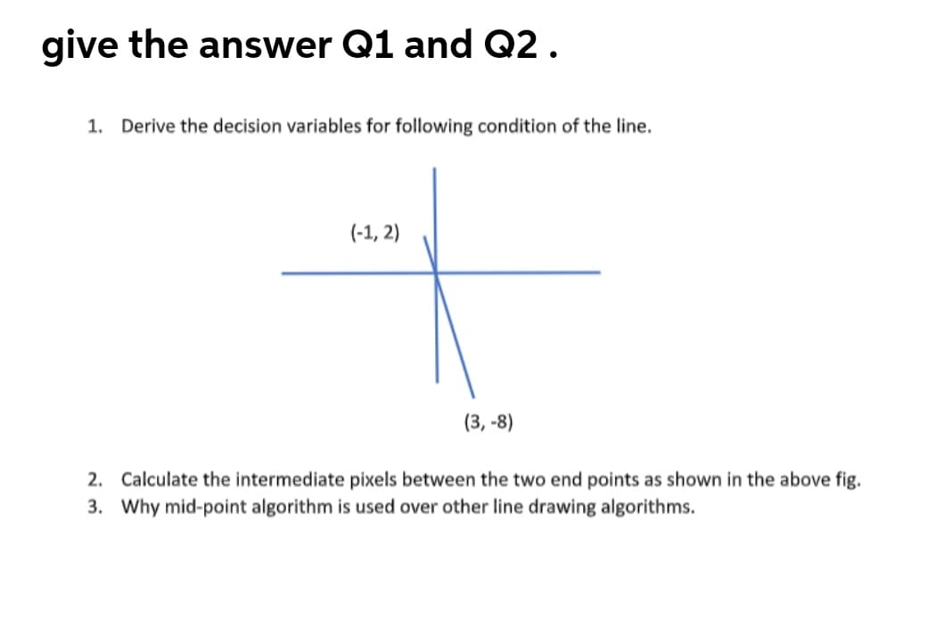 give the answer Q1 and Q2.
1. Derive the decision variables for following condition of the line.
(-1, 2)
(3, -8)
2. Calculate the intermediate pixels between the two end points as shown in the above fig.
3. Why mid-point algorithm is used over other line drawing algorithms.

