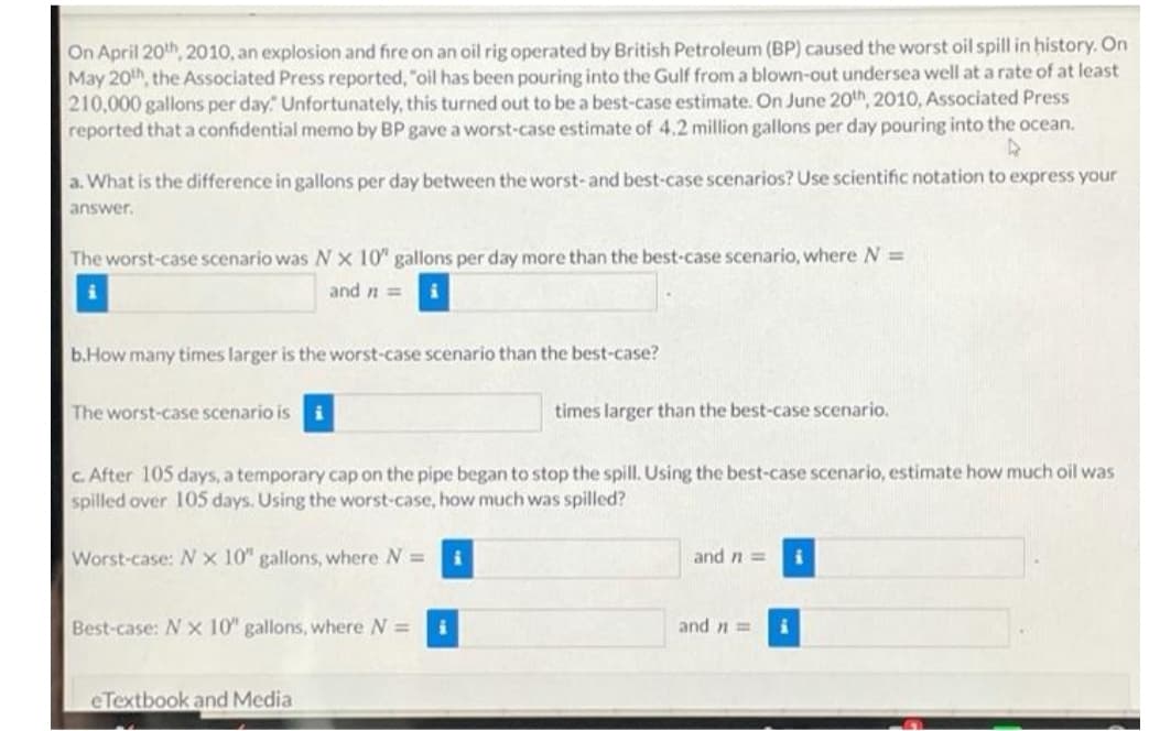 On April 20th, 2010, an explosion and fire on an oil rig operated by British Petroleum (BP) caused the worst oil spill in history. On
May 20h, the Associated Press reported, "oil has been pouring into the Gulf from a blown-out undersea well at a rate of at least
210,000 gallons per day" Unfortunately, this turned out to be a best-case estimate. On June 20th, 2010, Associated Press
reported that a confidential memo by BP gave a worst-case estimate of 4.2 million gallons per day pouring into the ocean.
a. What is the difference in gallons per day between the worst-and best-case scenarios? Use scientific notation to express your
answer.
The worst-case scenario was Nx 10" gallons per day more than the best-case scenario, where N =
and n =
b.How many times larger is the worst-case scenario than the best-case?
The worst-case scenario is
times larger than the best-case scenario.
C. After 105 days, a temporary cap on the pipe began to stop the spill. Using the best-case scenario, estimate how much oil was
spilled over 105 days. Using the worst-case, how much was spilled?
Worst-case: N x 10" gallons, where N =
and n =
Best-case: N x 10" gallons, where N =
and n =
eTextbook and Media
