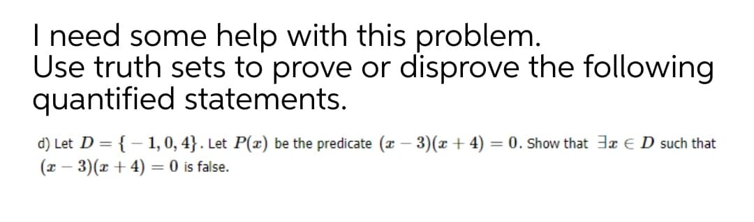 I need some help with this problem.
Use truth sets to prove or disprove the following
quantified statements.
d) Let D = {– 1, 0, 4} . Let P(x) be the predicate (r – 3)(x + 4) = 0. Show that 3x E D such that
(x – 3)(x + 4) = 0 is false.
%3D
