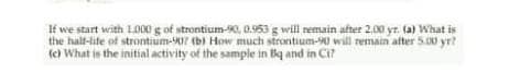 If we start with L000 g of strontium-0, 0.953 g will remain after 2.00 yr. (a) What is
the hal-life of strontium-07 (b) How much strontium-0 will remain after 5.00 yr?
(c) What is the initial activity of the sample in Bq and in CI?
