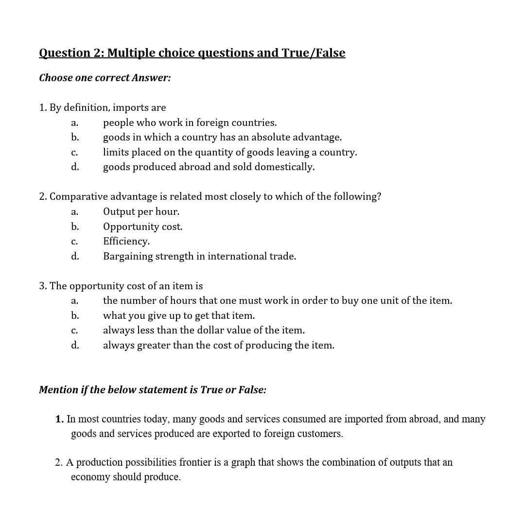 Question 2: Multiple choice questions and True/False
Choose one correct Answer:
1. By definition, imports are
people who work in foreign countries.
goods in which a country has an absolute advantage.
limits placed on the quantity of goods leaving a country.
goods produced abroad and sold domestically.
a.
b.
с.
d.
2. Comparative advantage is related most closely to which of the following?
Output per hour.
Opportunity cost.
Efficiency.
а.
b.
с.
d.
Bargaining strength in international trade.
3. The opportunity cost of an item is
a.
the number of hours that one must work in order to buy one unit of the item.
what you give up to get that item.
always less than the dollar value of the item.
b.
с.
d.
always greater than the cost of producing the item.
Mention if the below statement is True or False:
1. In most countries today, many goods and services consumed are imported from abroad, and many
goods and services produced are exported to foreign customers.
2. A production possibilities frontier is a graph that shows the combination of outputs that an
economy should produce.
