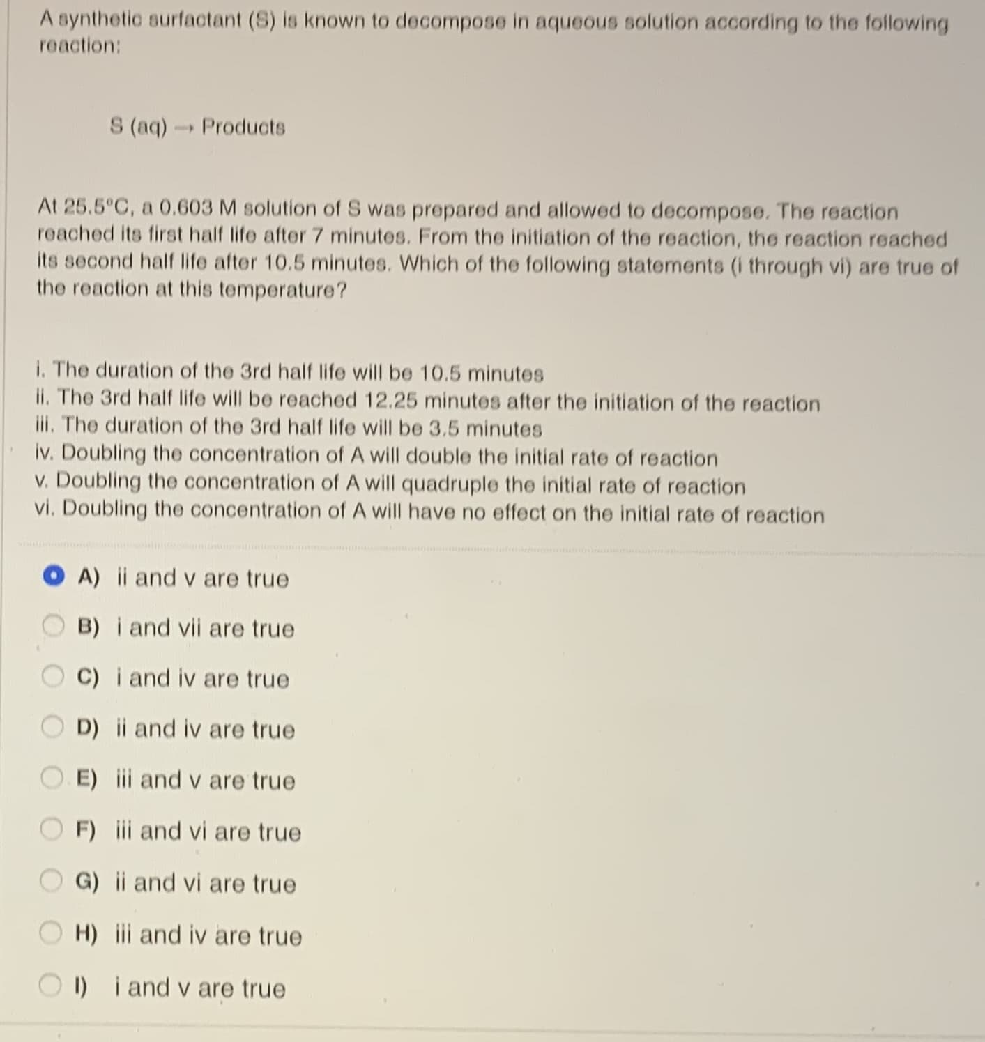 A synthetic surfactant (S) is known to decompose in aqueous solution according to the following
reaction:
S (aq)Products
At 25.5°C, a 0.603 M solution of S was prepared and allowed to decompose. The reaction
reached its first half life after 7 minutes. From the initiation of the reaction, the reaction reached
its second half life after 10.5 minutes. Which of the following statements (i through vi) are true of
the reaction at this temperature?
I. The duration of the 3rd half life will be 10.5 minutes
ii. The 3rd half life will be reached 12.25 minutes after the initiation of the reaction
iii. The duration of the 3rd half life will be 3.5 minutes
iv. Doubling the concentration of A will double the initial rate of reaction
v. Doubling the concentration of A will quadruple the initial rate of reaction
vi. Doubling the concentration of A will have no effect on the initial rate of reaction
