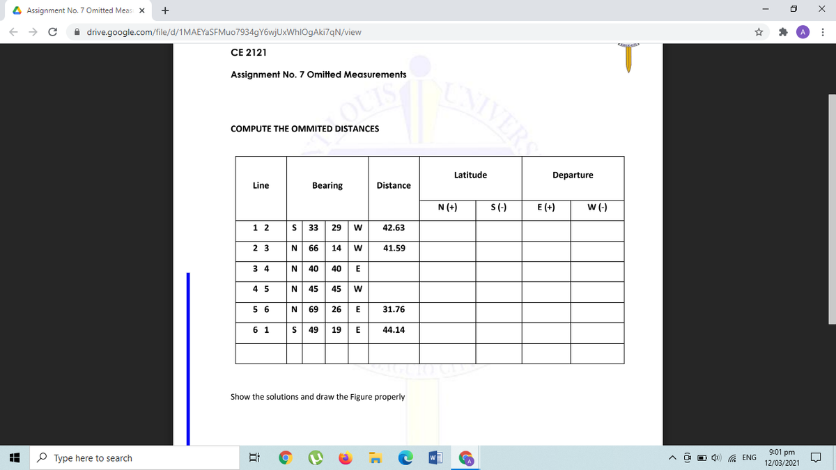 4 Assignment No. 7 Omitted Meas x
+
A drive.google.com/file/d/1MAEYaSFMuo7934gY6wjUxWhlOgAki7qN/view
T.
CNIVERS
CE 2121
Assignment No. 7 Omitted Measurements
OUISH
COMPUTE THE OMMITED DISTANCES
Latitude
Departure
Line
Bearing
Distance
N (+)
S(-)
E (+)
w(-)
1 2
s 33
29
42.63
2 3
N
66
14
w
41.59
3 4
N
40
40
E
4 5
N 45 45
w
N 69 26 E
5 6
31.76
6 1
49
19
44.14
Show the solutions and draw the Figure properly
9:01 pm
P Type here to search
A ENG
12/03/2021
立
