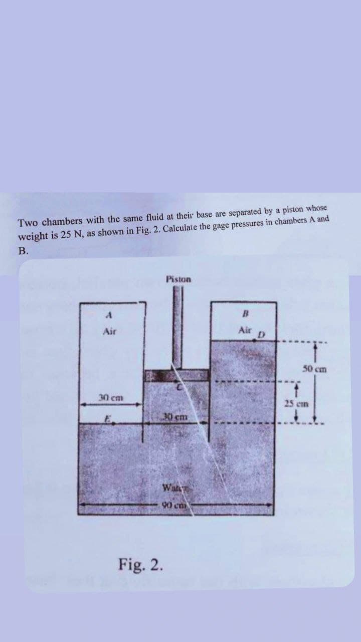 Two chambers with the same fluid at their base are separated by a piston whose
weight is 25 N, as shown in Fig. 2. Calculate the gage pressures in chambers A and
B.
Piston
B
Air
Air
30 cm
30 cm
Wat
90 cm
Fig. 2.
D
50 cm
25 cm