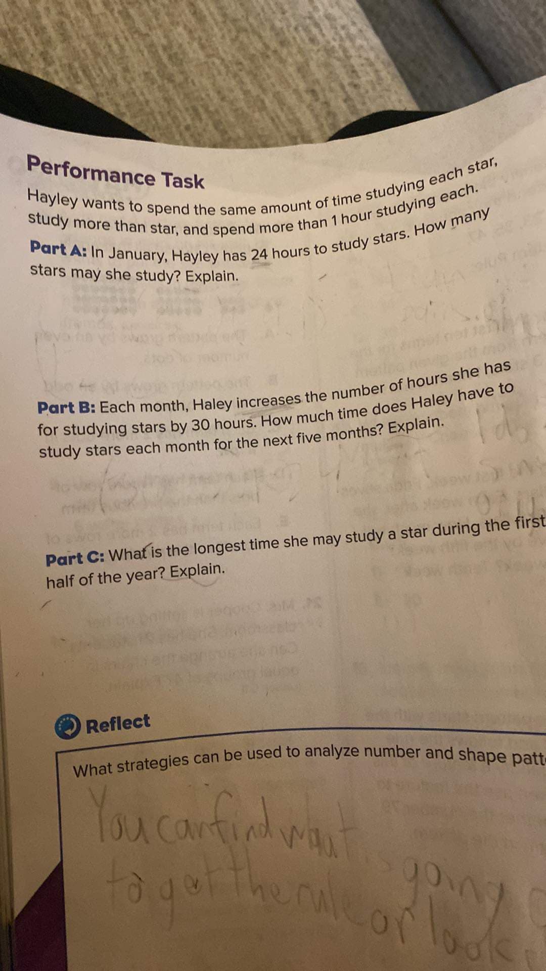 Performance Task
Hayley wants to spend the same amount of time studying each star,
study more than star, and spend more than 1 hour studying each.
Part A: In January, Hayley has 24 hours to study stars. How many
stars may she study? Explain.
Part B: Each month, Haley increases the number of hours she has
for studying stars by 30 hours. How much time does Haley have to
Id₂
study stars each month for the next five months? Explain.
Part C: What is the longest time she may study a star during the first
half of the year? Explain.
Reflect
P
What strategies can be used to analyze number and shape patt-
You can find want
to get the rule
ruleor look