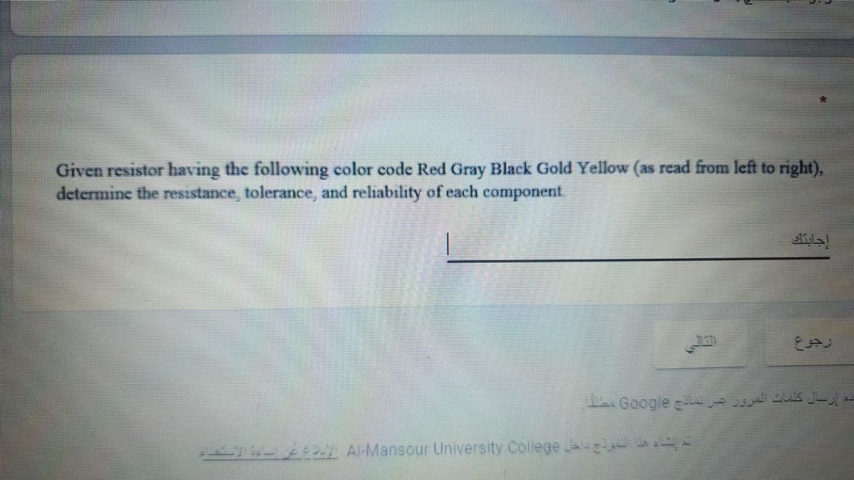 Given resistor having the following color code Red Gray Black Gold Yellow (as read from left to right),
determine the resistance, tolerance, and reliability of each component
Google
y ALMansour University College
