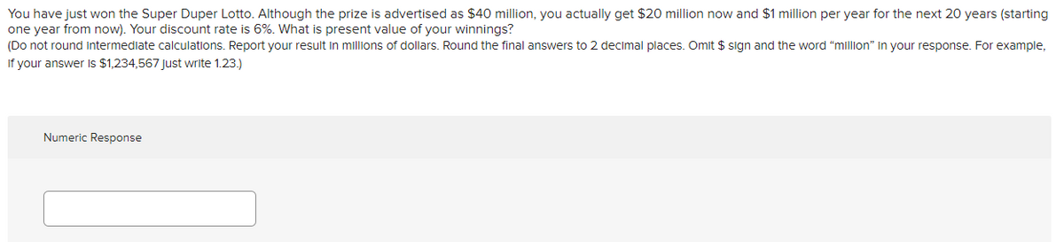 You have just won the Super Duper Lotto. Although the prize is advertised as $40 million, you actually get $20 million now and $1 million per year for the next 20 years (starting
one year from now). Your discount rate is 6%. What is present value of your winnings?
(Do not round intermediate calculations. Report your result in millions of dollars. Round the final answers to 2 decimal places. Omit $ sign and the word "million" in your response. For example,
If your answer Is $1,234,567 Just write 1.23.)
Numeric Response
