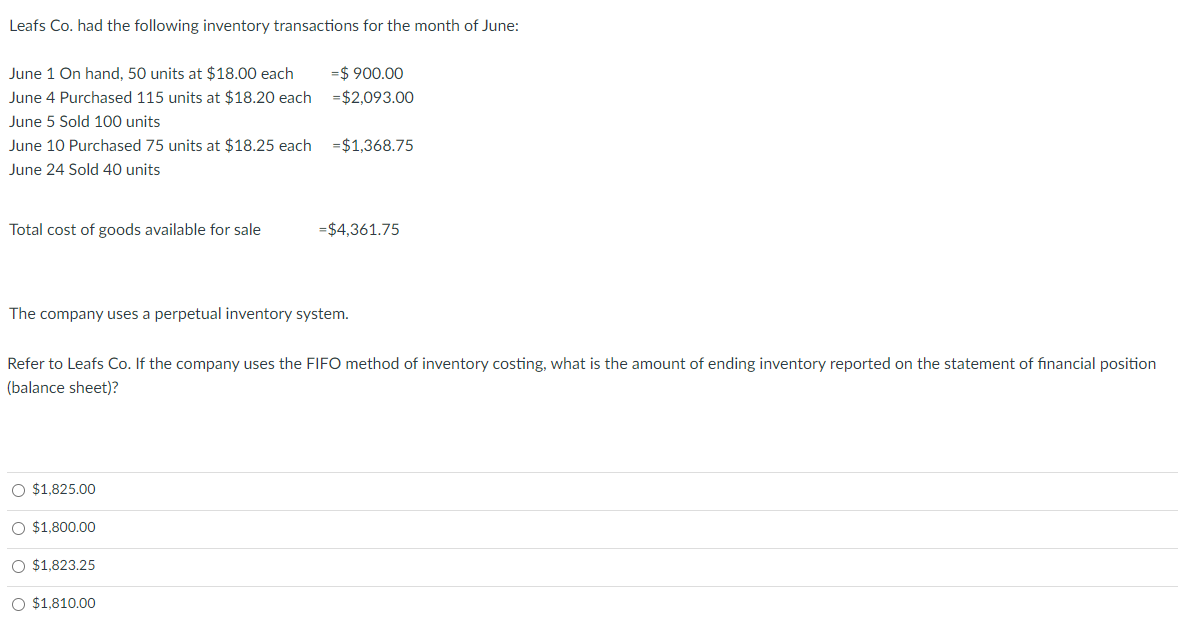 Leafs Co. had the following inventory transactions for the month of June:
June 1 On hand, 50 units at $18.00 each
=$ 900.00
June 4 Purchased 115 units at $18.20 each
=$2,093.00
June 5 Sold 100 units
June 10 Purchased 75 units at $18.25 each
=$1,368.75
June 24 Sold 40 units
Total cost of goods available for sale
=$4,361.75
The company uses a perpetual inventory system.
Refer to Leafs Co. If the company uses the FIFO method of inventory costing, what is the amount of ending inventory reported on the statement of financial position
(balance sheet)?
O $1,825.00
O $1,800.00
O $1,823.25
O $1,810.00
