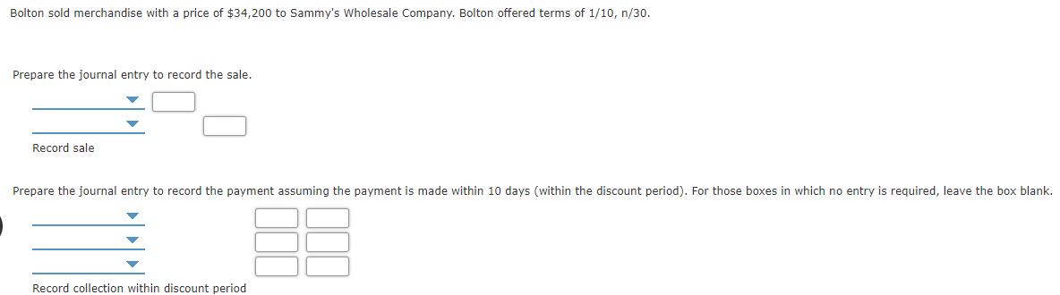 Bolton sold merchandise with a price of $34,200 to Sammy's Wholesale Company. Bolton offered terms of 1/10, n/30.
Prepare the journal entry to record the sale.
Record sale
Prepare the journal entry to record the payment assuming the payment is made within 10 days (within the discount period). For those boxes in which no entry is required, leave the box blank.
Record collection within discount period
