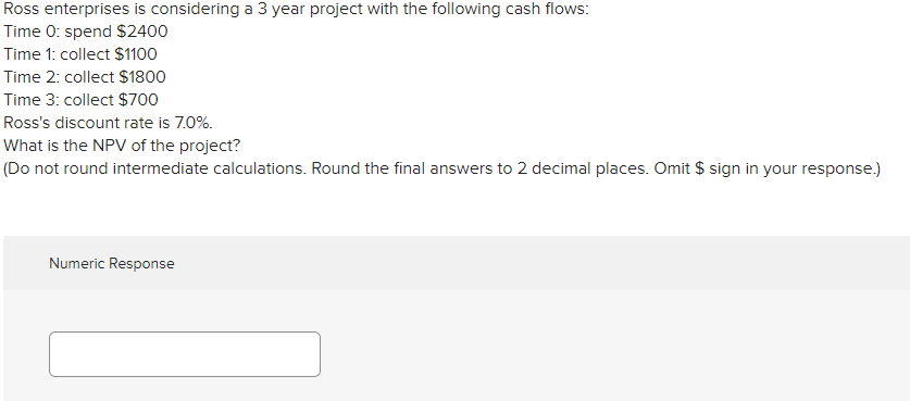 Ross enterprises is considering a 3 year project with the following cash flows:
Time 0: spend $2400
Time 1: collect $1100
Time 2: collect $1800
Time 3: collect $700
Ross's discount rate is 7.0%.
What is the NPV of the project?
(Do not round intermediate calculations. Round the final answers to 2 decimal places. Omit $ sign in your response.)
Numeric Response
