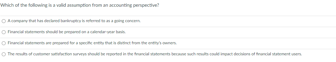 Which of the following is a valid assumption from an accounting perspective?
O A company that has declared bankruptcy is referred to as a going concern.
O Financial statements should be prepared on a calendar-year basis.
O Financial statements are prepared for a specific entity that is distinct from the entity's owners.
O The results of customer satisfaction surveys should be reported in the financial statements because such results could impact decisions of financial statement users.
