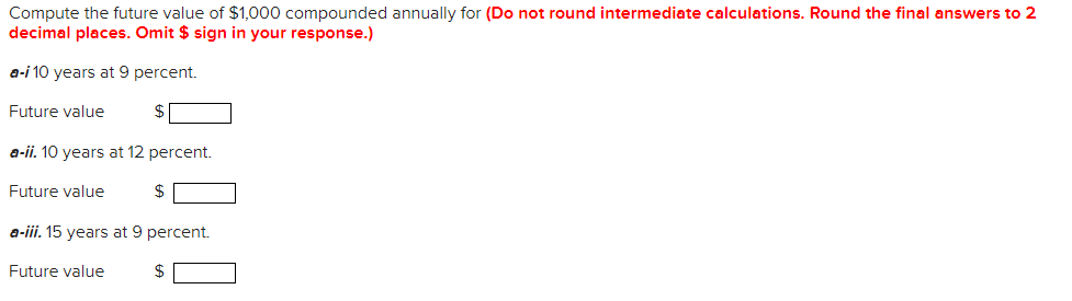 Compute the future value of $1,000 compounded annually for (Do not round intermediate calculations. Round the final answers to 2
decimal places. Omit $ sign in your response.)
a-i 10 years at 9 percent.
Future value
a-ii. 10 years at 12 percent.
Future value
$
a-iii. 15 years at 9 percent.
Future value
