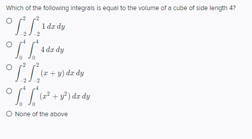 Which of the following integrals is equal to the volume of a cube of side length 4?
.2
.2
1 da dy
-2
-2
4
4 de dy
.2
(x + y) dx dy
-2
2
4
.4
I I (2² + v³) dæ dy
O None of the above
