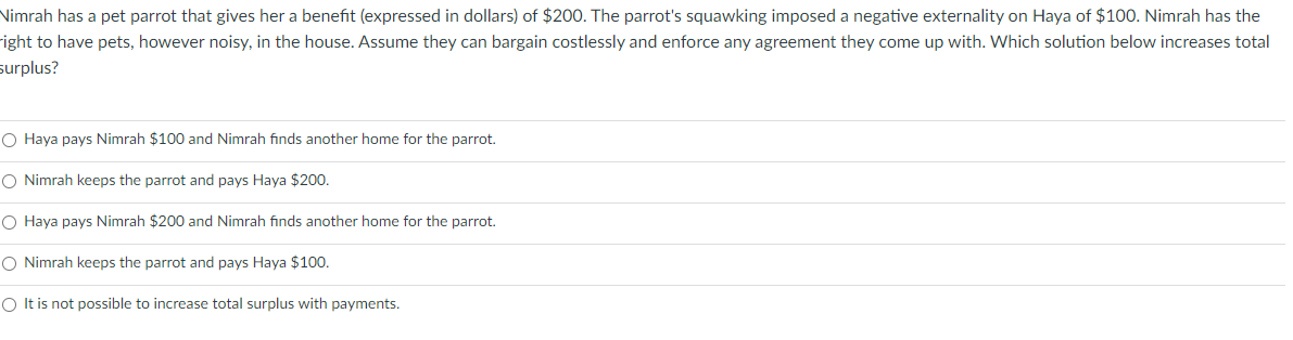 Nimrah has a pet parrot that gives her a benefit (expressed in dollars) of $200. The parrot's squawking imposed a negative externality on Haya of $100. Nimrah has the
right to have pets, however noisy, in the house. Assume they can bargain costlessly and enforce any agreement they come up with. Which solution below increases total
surplus?
O Haya pays Nimrah $100 and Nimrah finds another home for the parrot.
O Nimrah keeps the parrot and pays Haya $200.
O Haya pays Nimrah $200 and Nimrah finds another home for the parrot.
O Nimrah keeps the parrot and pays Haya $100.
O It is not possible to increase total surplus with payments.
