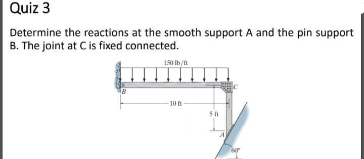 Quiz 3
Determine the reactions at the smooth support A and the pin support
B. The joint at C is fixed connected.
150 lb/ft
10 ft
5 ft
60°
