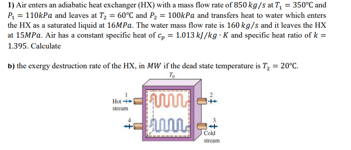 1) Air enters an adiabatic heat exchanger (HX) with a mass flow rate of 850 kg/s at T₁ = 350°C and
P₁ = 110kPa and leaves at T₂ = 60°C and P₂ = 100kPa and transfers heat to water which enters
the HX as a saturated liquid at 16MPa. The water mass flow rate is 160 kg/s and it leaves the HX
at 15MPa. Air has a constant specific heat of Cp = 1.013 kJ/kg . K and specific heat ratio of k =
1.395. Calculate
b) the exergy destruction rate of the HX, in MW if the dead state temperature is T₂ = 20°C.
To
Hot
stream
+
w
ww
3
84
Cold
stream