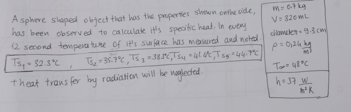 Asphere shaped object that has the properties shown on the side,
has been observed to calculate it's specific heat. In every
12 second temperature of it's surface has measured and noted.
Ts₂ = 32.3°C TS₂ = 35.7°C, Ts 3 = 383°C, TS₁₁ = 41.4°C, Ts5=44.7°C
neglected.
theat transfer by radiation will be
1
m = 0.7kg
V=320mL
diameter = 9.3 cm
p= 0,24 kg
m3
To= 48°C
h=37 W
m² K