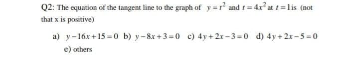 Q2: The equation of the tangent line to the graph of y=t² and t = 4x² at t=lis (not
that x is positive)
a) y 16x+15=0 b) y-8x+3=0 c) 4y+2x-3=0 d) 4y + 2x-5=0
e) others