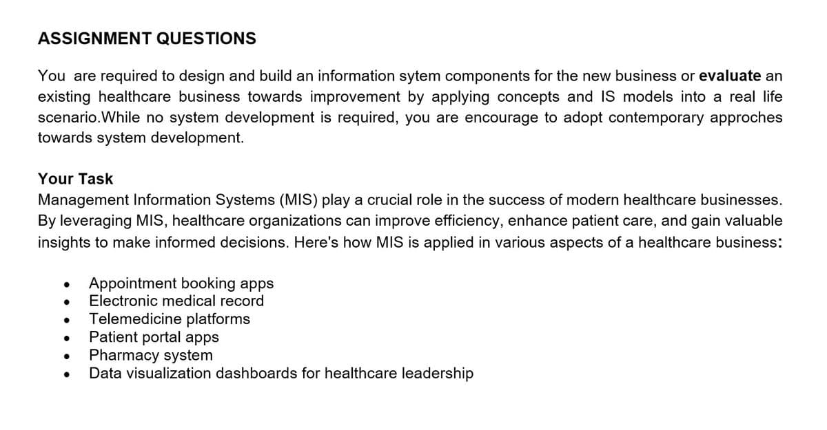 ASSIGNMENT QUESTIONS
You are required to design and build an information sytem components for the new business or evaluate an
existing healthcare business towards improvement by applying concepts and IS models into a real life
scenario. While no system development is required, you are encourage to adopt contemporary approches
towards system development.
Your Task
Management Information Systems (MIS) play a crucial role in the success of modern healthcare businesses.
By leveraging MIS, healthcare organizations can improve efficiency, enhance patient care, and gain valuable
insights to make informed decisions. Here's how MIS is applied in various aspects of a healthcare business:
•
Appointment booking apps
Electronic medical record
Telemedicine platforms
•
.
Patient portal apps
•
•
Pharmacy system
Data visualization dashboards for healthcare leadership