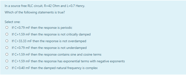 In a source free RLC circuit, R=42 Ohm and L=0.7 Henry.
Which of the following statements is true?
Select one:
O IfC<0.79 mF then the response is periodic
O If C=1.59 mF then the response is not critically damped
O If C>33.33 mF then the response is not overdamped
O If C<0.79 mF then the response is not underdamped
O If C=1.59 mF then the response contains sine and cosine terms
O If C>1.59 mF then the response has exponential terms with negative exponents
O If C<0.40 mF then the damped natural frequency is complex
