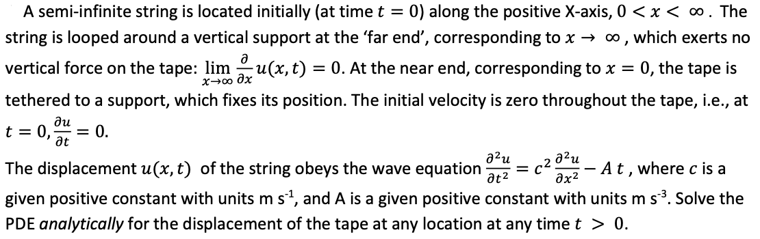 A semi-infinite string is located initially (at time t = 0) along the positive X-axis, 0 < x < ∞ . The
string is looped around a vertical support at the 'far end', corresponding to x→ ∞, which exerts no
0, the tape is
Ә
vertical force on the tape: limu(x, t) = 0. At the near end, corresponding to x =
х→00 дх
tethered to a support, which fixes its position. The initial velocity is zero throughout the tape, i.e., at
ди
t = 0, = 0.
at
อใน
əx²
The displacement u(x, t) of the string obeys the wave equation
A t, where c is a
given positive constant with units m s´¹, and A is a given positive constant with units m s ³. Solve the
PDE analytically for the displacement of the tape at any location at any time t > 0.
²u
at²
C²