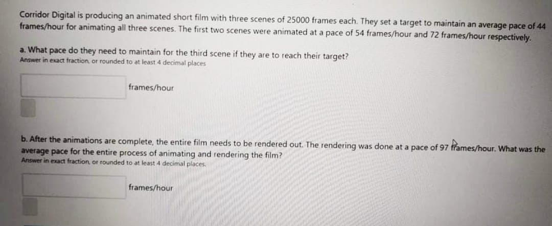 Corridor Digital is producing an animated short film with three scenes of 25000 frames each. They set a target to maintain an average pace of 44
frames/hour for animating all three scenes. The first two scenes were animated at a pace of 54 frames/hour and 72 frames/hour respectively.
a. What pace do they need to maintain for the third scene if they are to reach their target?
Answer
exact fraction or rounded to at least 4 decimal places
frames/hour
b. After the animations are complete, the entire film needs to be rendered out. The rendering was done at a pace of 97 ffames/hour. What was the
average pace for the entire process of animating and rendering the film?
Answer in exact fraction, or rounded to at least 4 decimal places.
frames/hour
