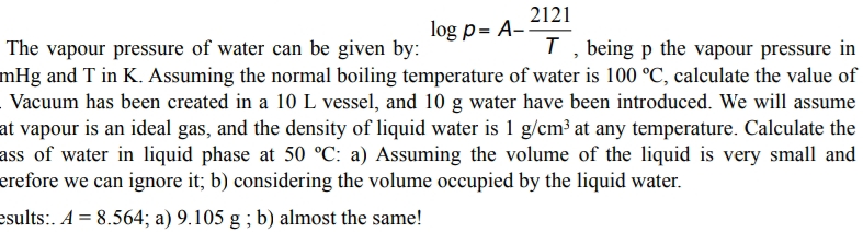 2121
log p= A-
T, being p the vapour pressure in
The vapour pressure of water can be given by:
mHg and T in K. Assuming the normal boiling temperature of water is 100 °C, calculate the value of
Vacuum has been created in a 10 L vessel, and 10 g water have been introduced. We will assume
at vapour is an ideal gas, and the density of liquid water is 1 g/cm³ at any temperature. Calculate the
ass of water in liquid phase at 50 °C: a) Assuming the volume of the liquid is very small and
erefore we can ignore it; b) considering the volume occupied by the liquid water.
esults:. A = 8.564; a) 9.105 g ; b) almost the same!
