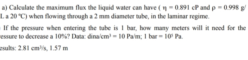 a) Calculate the maximum flux the liquid water can have ( ŋ = 0.891 cP and p = 0.998 g/
La 20 °C) when flowing through a 2 mm diameter tube, in the laminar regime.
If the pressure when entering the tube is 1 bar, how many meters will it need for the
essure to decrease a 10%? Data: dina/cm³ = 10 Pa/m; 1 bar= 105 Pa.
%3D
esults: 2.81 cm³/s, 1.57 m
