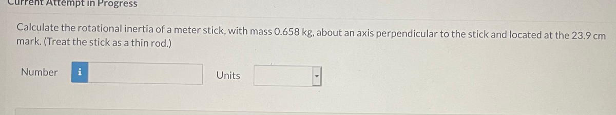 Attempt in Progress
Calculate the rotational inertia of a meter stick, with mass 0.658 kg, about an axis perpendicular to the stick and located at the 23.9 cm
mark. (Treat the stick as a thin rod.)
Number
Units
