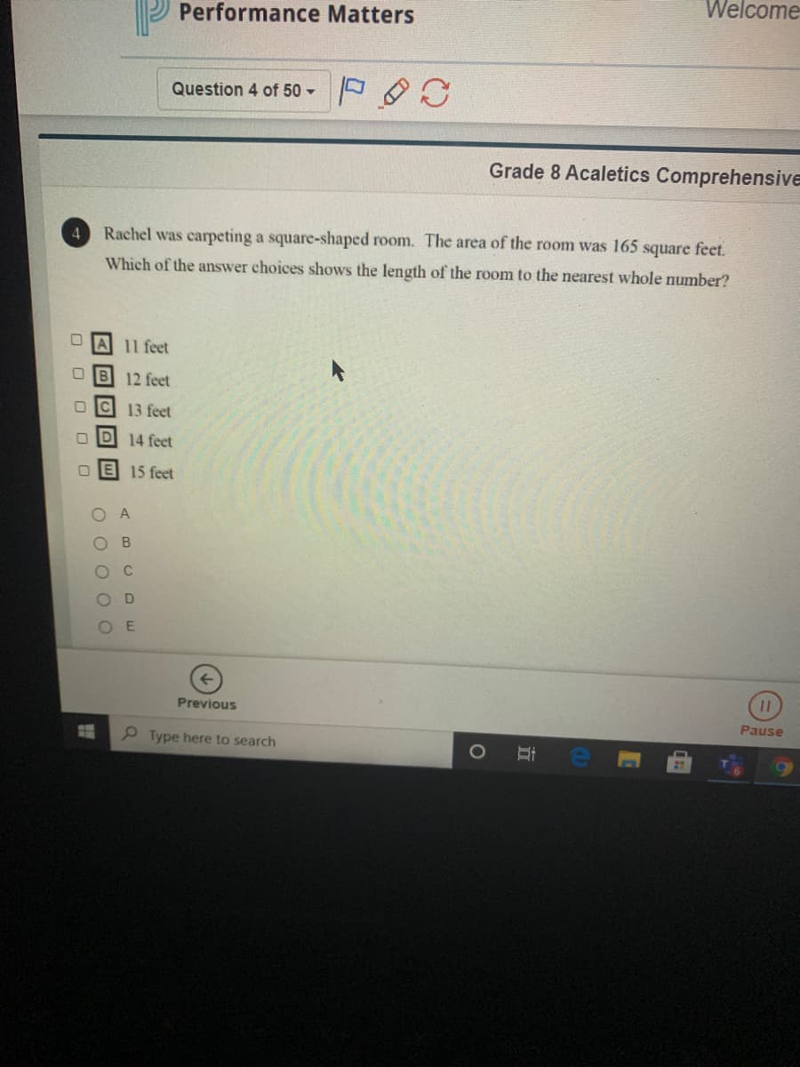 Welcome
Performance Matters
Question 4 of 50 -
Grade 8 Acaletics Comprehensive
Rachel was carpeting a square-shaped room. The area of the room was 165 square feet.
Which of the answer choices shows the length of the room to the nearest whole number?
A 11 feet
O B 12 feet
O Ic
13 feet
14 feet
15 feet
A
O C
O D
E
Previous
Pause
P Type here to search
立
O O O OO
O O O
