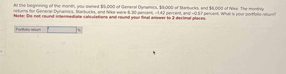 s
At the beginning of the month, you owned $5,000 of General Dynamics, $9,000 of Starbucks, and $6,000 of Nike. The monthly
returns for General Dynamics, Starbucks, and Nike were 6.30 percent, -1.42 percent, and -0.57 percent. What is your portfolio return?
Note: Do not round intermediate calculations and round your final answer to 2 decimal places.
Portfolio return
%