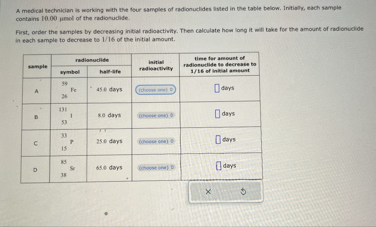 A medical technician is working with the four samples of radionuclides listed in the table below. Initially, each sample
contains 10.00 μmol of the radionuclide.
First, order the samples by decreasing initial radioactivity. Then calculate how long it will take for the amount of radionuclide
in each sample to decrease to 1/16 of the initial amount.
radionuclide
sample
initial
radioactivity
time for amount of
radionuclide to decrease to
symbol
half-life
1/16 of initial amount
59
A
Fe
45.0 days
(choose one)
days
26
26
131
B
I
8.0 days
(choose one)
days
53
53
C
33
P
25.0 days
(choose one)
days
15
15
D
55
85
38
Sr
65.0 days
(choose one) C
X
days
G