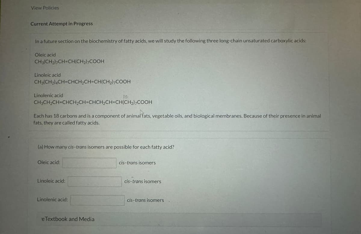 View Policies
Current Attempt in Progress
In a future section on the biochemistry of fatty acids, we will study the following three long-chain unsaturated carboxylic acids:
Oleic acid
CH3(CH2CH=CH(CH2COOH
Linoleic acid
CH3(CH2)4CH=CHCH2CH=CH(CH2)2COOH
Linolenic acid
CH3CH2CH=CHCH2CH=CHCH2CH-CH(CH2),COOH
Each has 18 carbons and is a component of animal fats, vegetable oils, and biological membranes. Because of their presence in animal
fats, they are called fatty acids.
(a) How many cis-trans isomers are possible for each fatty acid?
Oleic acid:
Linoleic acid:
Linolenic acid:
eTextbook and Media
cis-trans isomers
cis-trans isomers
cis-trans isomers