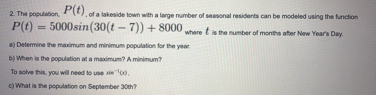 2. The population, (), of a lakeside town with a large number of seasonal residents can be modeled using the function
P(t) = 5000sin(30(t - 7)) + 8000
where
is the number of months after New Year's Day.
a) Determine the maximum and minimum population for the year.
b) When is the population at a maximum? A minimum?
To solve this, you will need to use sin (x).
c) What is the population on September 30th?
