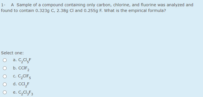 1- A Sample of a compound containing only carbon, chlorine, and fluorine was analyzed and
found to contain 0.323g C, 2.38g Cl and 0.255g F. What is the empirical formula?
Select one:
a. C,Cl,F
b. CCIF,
c. C,CIF;
d. CCI,F
e. C,Cl,F3
