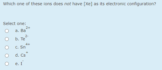 Which one of these ions does not have [Xe] as its electronic configuration?
Select one:
2+
а. Ва
2-
b. Тe
4+
C. Sn
d. Cs
е. I
