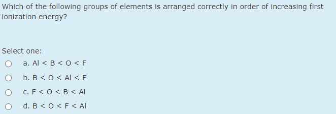 Which of the following groups of elements is arranged correctly in order of increasing first
ionization energy?
Select one:
a. Al < B < O < F
b. B < 0< Al < F
c. F<O< B < Al
d. B < 0 <F < Al
