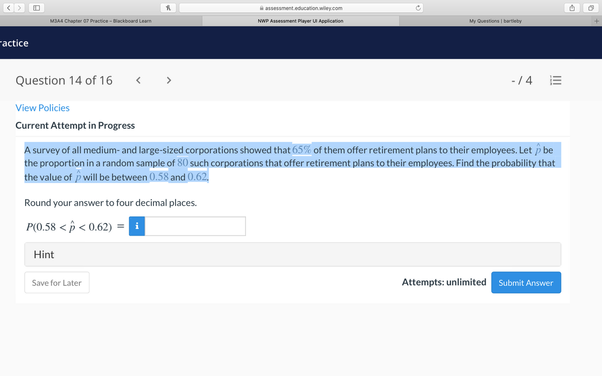 A assessment.education.wiley.com
M3A4 Chapter 07 Practice - Blackboard Learn
NWP Assessment Player UI Application
My Questions | bartleby
ractice
Question 14 of 16
>
-/ 4
View Policies
Current Attempt in Progress
A survey of all medium- and large-sized corporations showed that 65% of them offer retirement plans to their employees. Let p be
the proportion in a random sample of 80 such corporations that offer retirement plans to their employees. Find the probability that
the value of pwill be between 0.58 and 0.62.
Round your answer to four decimal places.
P(0.58 < p < 0.62) :
i
Hint
Save for Later
Attempts: unlimited
Submit Answer
