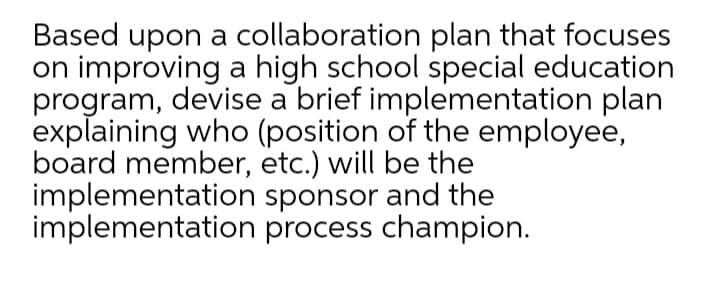 Based upon a collaboration plan that focuses
on improving a high school special education
program, devise a brief implementation plan
explaining who (position of the employee,
board member, etc.) will be the
implementation sponsor and the
implementation process champion.
