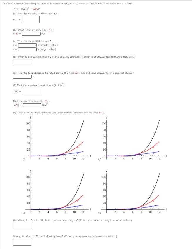 A particle moves according to a law of motion s = (t), tz 0, where t is measured in seconds and s in feet.
me) = 0.01* - 0.06r
(a) Find the velocity at time t (in ft/s).
v(t) =
(b) What is the velocity after 2 s?
v(2) =
t/s
(c) When is the particle at rest?
|s (smaller value)
|s (larger value)
(d) When is the particle moving in the positive direction? (Enter your answer using interval notation.)
(e) Find the total distance traveled during the first 12 s. (Round your answer to two decimal places.)
() Find the acceleration at time t (in ft/s).
a(t) =
Find the acceleration after 2 s.
a(2) =
|rt/s
(9) Graph the position, velocity, and acceleration functions for the first 12 s.
y
100
100
80
80
60
60
40
40
20
20
10
12
2
10
12
100f
100
80
80
60
60
40
40
20
20
10
12
2
10
12
(h) When, for 0st<0, is the particle speeding up? (Enter your answer using interval notation.)
When, for 0 st< 0, is it slowing down? (Enter your answer using interval notation.)
